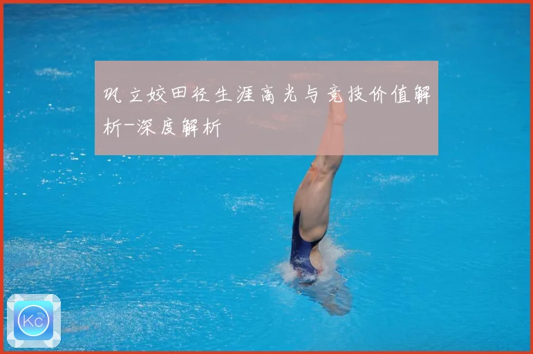 巩立姣田径生涯高光与竞技价值解析-深度解析