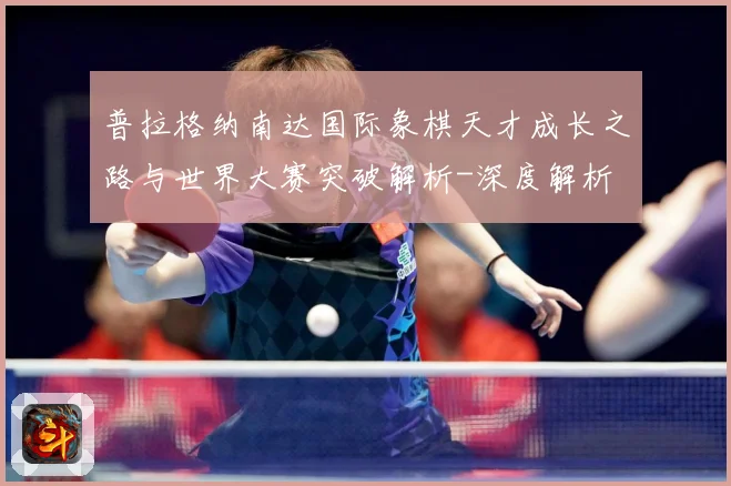普拉格纳南达国际象棋天才成长之路与世界大赛突破解析-深度解析