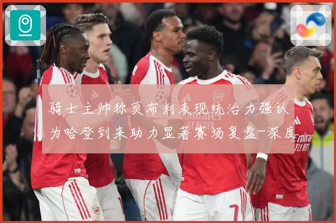骑士主帅称莫布利表现统治力强认为哈登到来助力显著赛场复盘-深度解析