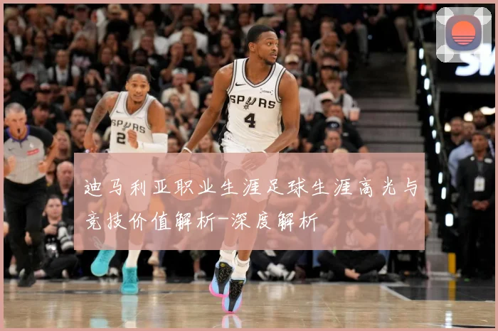 迪马利亚职业生涯足球生涯高光与竞技价值解析-深度解析