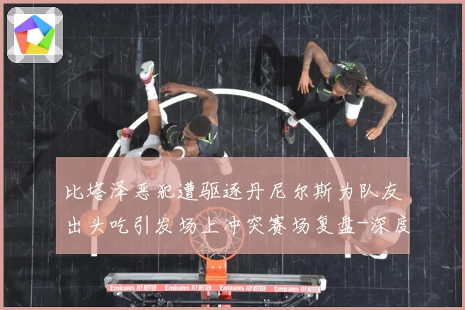 比塔泽恶犯遭驱逐丹尼尔斯为队友出头吃引发场上冲突赛场复盘-深度解析