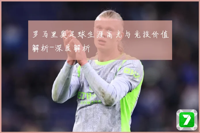 罗马里奥足球生涯高光与竞技价值解析-深度解析