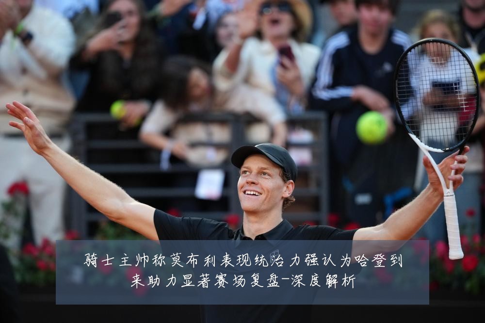 骑士主帅称莫布利表现统治力强认为哈登到来助力显著赛场复盘-深度解析